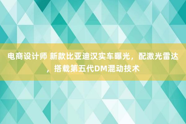 电商设计师 新款比亚迪汉实车曝光，配激光雷达，搭载第五代DM混动技术