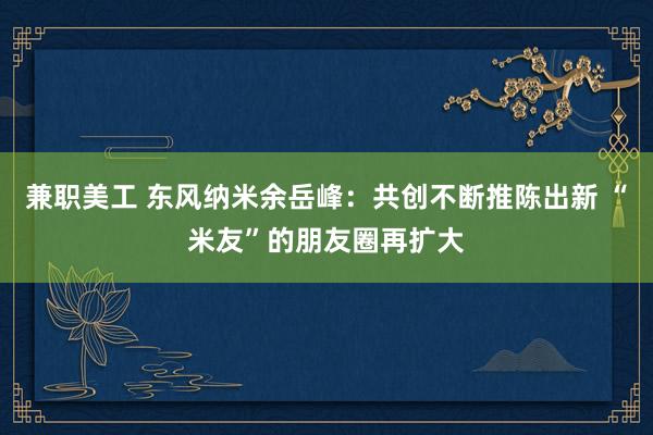 兼职美工 东风纳米余岳峰：共创不断推陈出新 “米友”的朋友圈再扩大